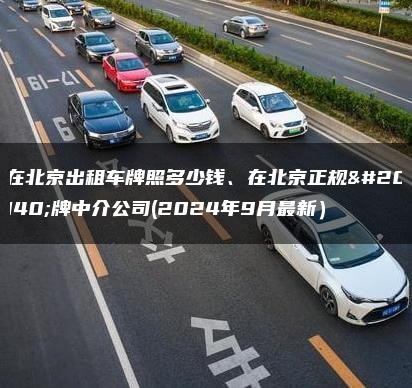 在北京出租车牌照多少钱、在北京正规京牌中介公司(2024年9月最新）
