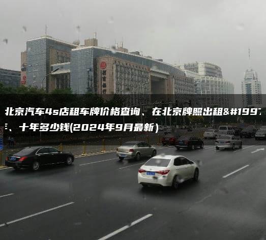 在北京汽车4s店租车牌价格查询、在北京牌照出租三年、十年多少钱(2024年9月最新）