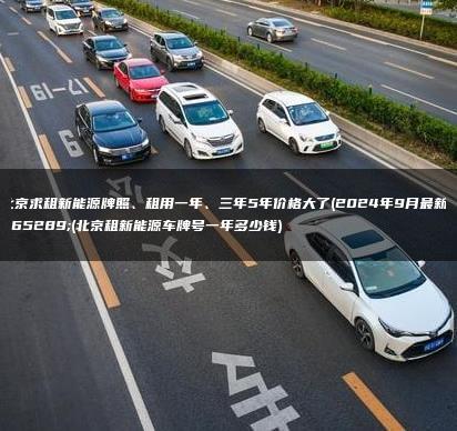 北京求租新能源牌照、租用一年、三年5年价格大了(2024年9月最新）(北京租新能源车牌号一年多少钱)