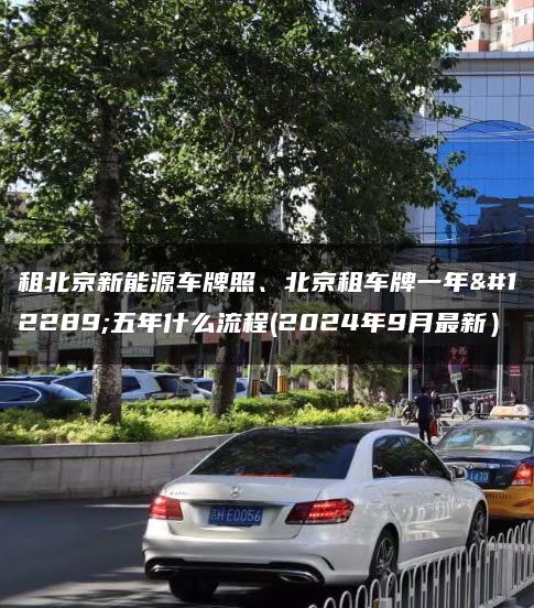 租北京新能源车牌照、北京租车牌一年、五年什么流程(2024年9月最新）