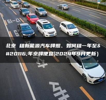 北京 租新能源汽车牌照、如何租一年至五年京牌便宜(2024年9月更新）
