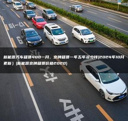 新能源汽车租赁400一月、京牌租赁一年五年多少钱(2024年10月更新）(新能源京牌租赁价格2020)