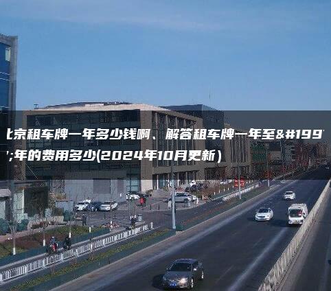 北京租车牌一年多少钱啊、解答租车牌一年至三年的费用多少(2024年10月更新）