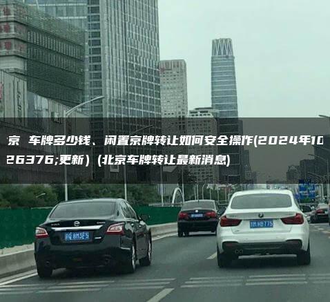 北京 车牌多少钱、闲置京牌转让如何安全操作(2024年10月更新）(北京车牌转让最新消息)