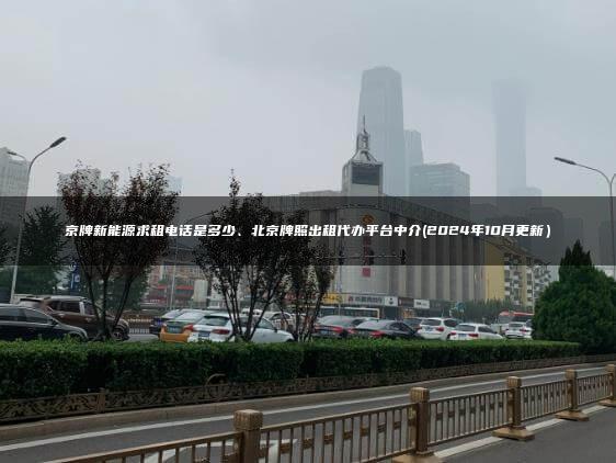 京牌新能源求租电话是多少、北京牌照出租代办平台中介(2024年10月更新）