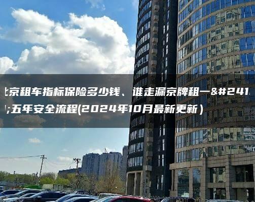 北京租车指标保险多少钱、谁走漏京牌租一年五年安全流程(2024年10月最新更新）