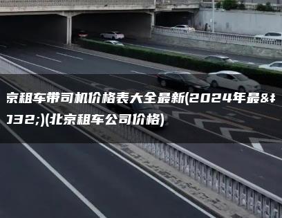 北京租车带司机价格表大全最新(2024年最新)(北京租车公司价格)