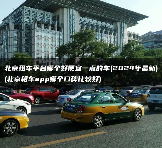 北京租车平台哪个好便宜一点的车(2024年最新)(北京租车app哪个口碑比较好)