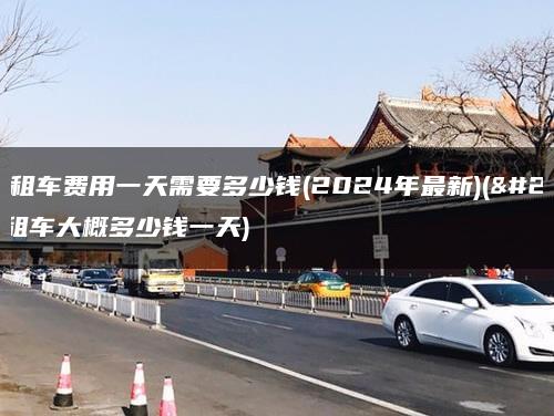 北京租车费用一天需要多少钱(2024年最新)(北京租车大概多少钱一天)