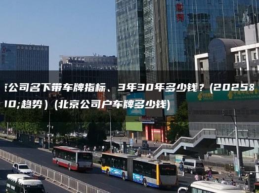 北京公司名下带车牌指标、3年30年多少钱？(2025年趋势）(北京公司户车牌多少钱)
