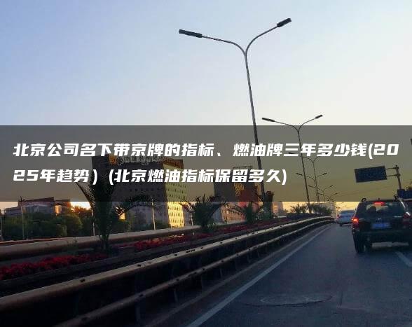 北京公司名下带京牌的指标、燃油牌三年多少钱(2025年趋势）(北京燃油指标保留多久)