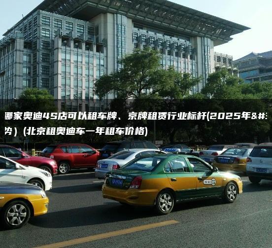 北京哪家奥迪4S店可以租车牌、京牌租赁行业标杆(2025年趋势）(北京租奥迪车一年租车价格)