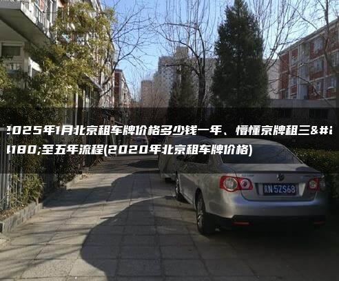 2025年1月北京租车牌价格多少钱一年、懵懂京牌租三年至五年流程(2020年北京租车牌价格)