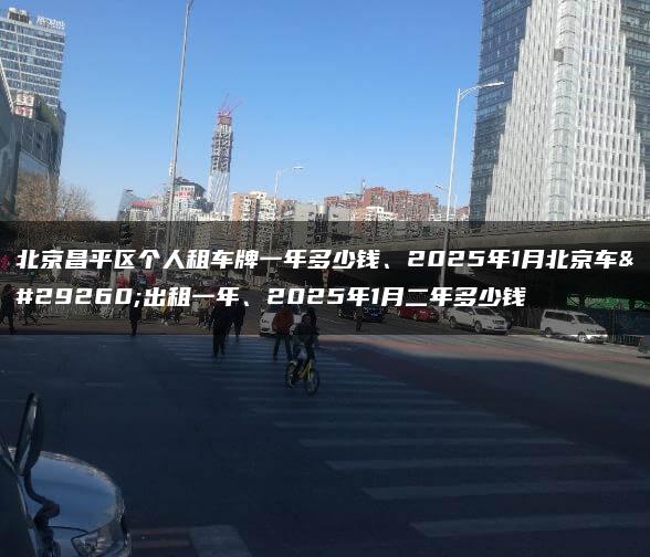 北京昌平区个人租车牌一年多少钱、2025年1月北京车牌出租一年、2025年1月二年多少钱