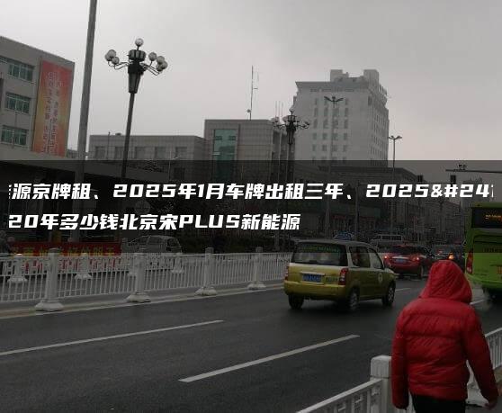 新能源京牌租、2025年1月车牌出租三年、2025年1月20年多少钱北京宋PLUS新能源
