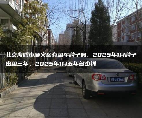 北京海鸥市顺义区有租车牌子吗、2025年1月牌子出租三年、2025年1月五年多少钱