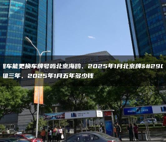 出租车能更换车牌号吗北京海鸥、2025年1月北京牌照出租三年、2025年1月五年多少钱