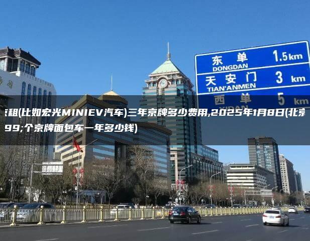 北京租(比如宏光MINIEV汽车)三年京牌多少费用,2025年1月8日(北京租个京牌面包车一年多少钱)