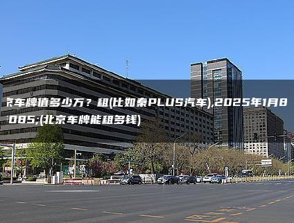 北京车牌值多少万？租(比如秦PLUS汽车),2025年1月8日(北京车牌能租多钱)