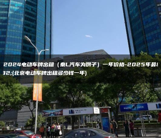 北京2024电动车牌出租（秦L汽车为例子）一年价格-2025年最新(北京电动车牌出租多少钱一年)