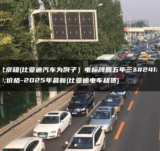 北京租(比亚迪汽车为例子）电标牌照五年三年价格-2025年最新(比亚迪电车租赁)