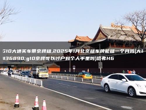 G10大通买车带京牌租,2025年1月北京租车牌能租一个月吗(大通g10京牌可以过户到个人手里吗)哈弗H6