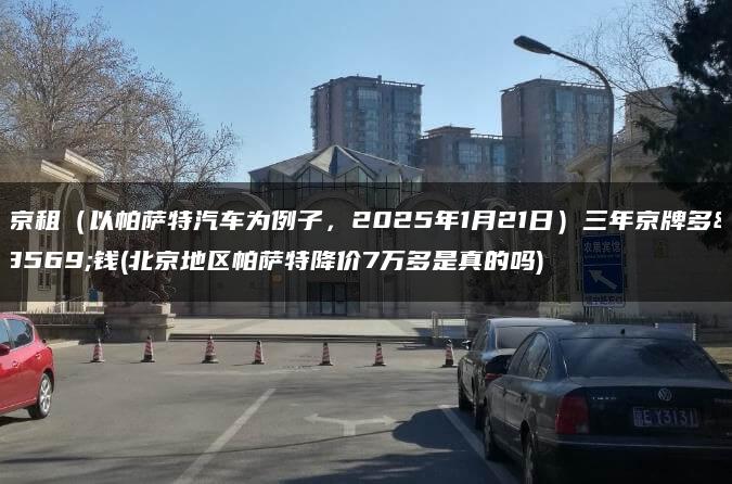 北京租（以帕萨特汽车为例子，2025年1月21日）三年京牌多少钱(北京地区帕萨特降价7万多是真的吗)