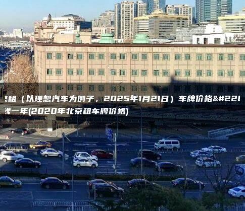 北京租（以理想汽车为例子，2025年1月21日）车牌价格多少钱一年(2020年北京租车牌价格)