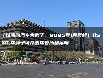 租（以海鸥汽车为例子，2025年1月最新）北京车牌子可以去车管所备案吗