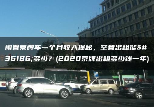 闲置京牌车一个月收入揭秘，空置出租能赚多少？(2020京牌出租多少钱一年)