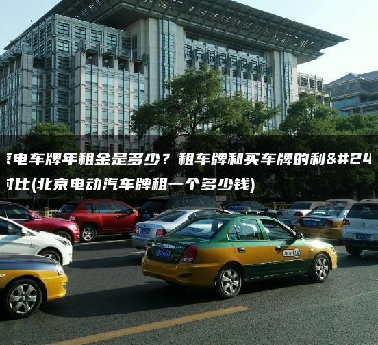 北京电车牌年租金是多少？租车牌和买车牌的利弊对比(北京电动汽车牌租一个多少钱)