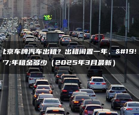 北京车牌汽车出租？出租闲置一年、三年租金多少（2025年3月最新）