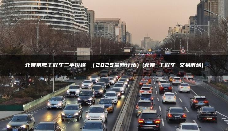 北京京牌工程车二手价格 （2025最新行情）(北京 工程车 交易市场)