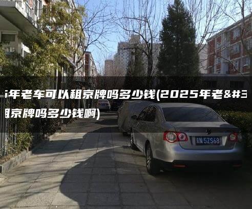 2025年老车可以租京牌吗多少钱(2025年老车可以租京牌吗多少钱啊)