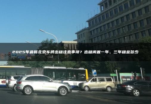 2025年最新北京车牌出租注意事项？出租闲置一年、三年租金多少