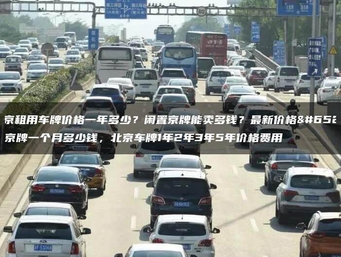 北京租用车牌价格一年多少？闲置京牌能卖多钱？最新价格，京牌一个月多少钱，北京车牌1年2年3年5年价格费用