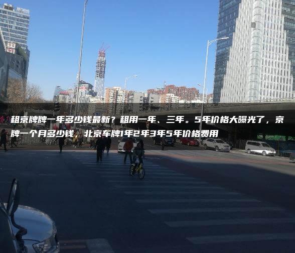 租京牌牌一年多少钱最新？租用一年、三年。5年价格大曝光了，京牌一个月多少钱，北京车牌1年2年3年5年价格费用