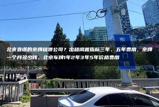 北京靠谱的京牌租赁公司？出租闲置指标三年、五年费用，京牌一个月多少钱，北京车牌1年2年3年5年价格费用