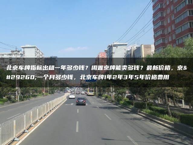 北京车牌指标出租一年多少钱？闲置京牌能卖多钱？最新价格，京牌一个月多少钱，北京车牌1年2年3年5年价格费用