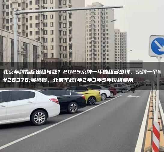 北京车牌指标出租句题？2025京牌一年能租多少钱，京牌一个月多少钱，北京车牌1年2年3年5年价格费用