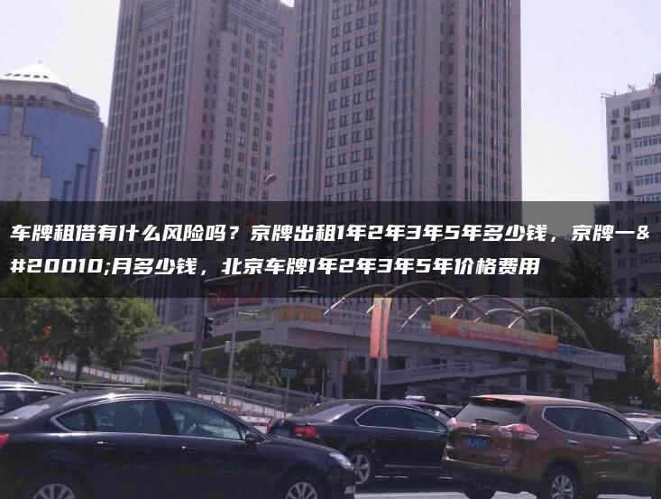 车牌租借有什么风险吗？京牌出租1年2年3年5年多少钱，京牌一个月多少钱，北京车牌1年2年3年5年价格费用