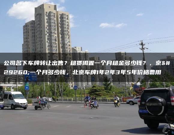 公司名下车牌转让出售？租赁闲置一个月租金多少钱？，京牌一个月多少钱，北京车牌1年2年3年5年价格费用