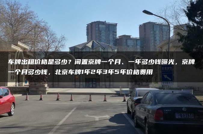 车牌出租价格是多少？闲置京牌一个月、一年多少钱曝光，京牌一个月多少钱，北京车牌1年2年3年5年价格费用