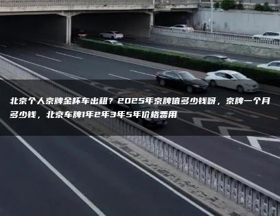 北京个人京牌金杯车出租？2025年京牌值多少钱呀，京牌一个月多少钱，北京车牌1年2年3年5年价格费用