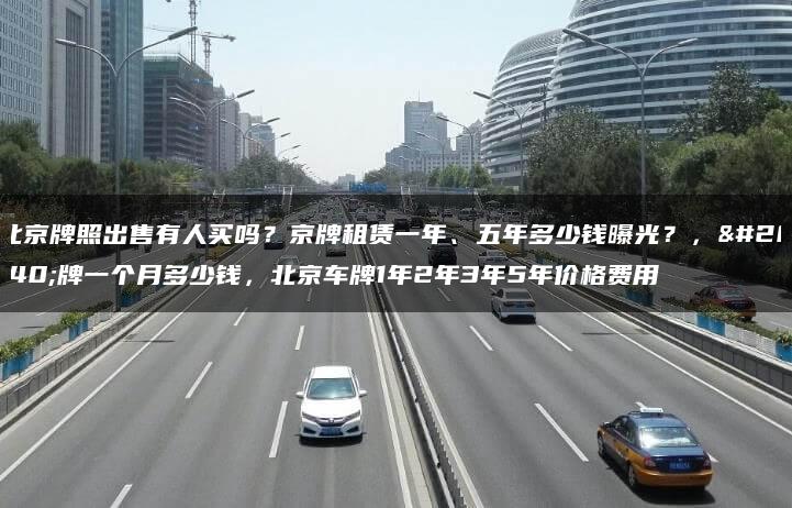 北京牌照出售有人买吗？京牌租赁一年、五年多少钱曝光？，京牌一个月多少钱，北京车牌1年2年3年5年价格费用