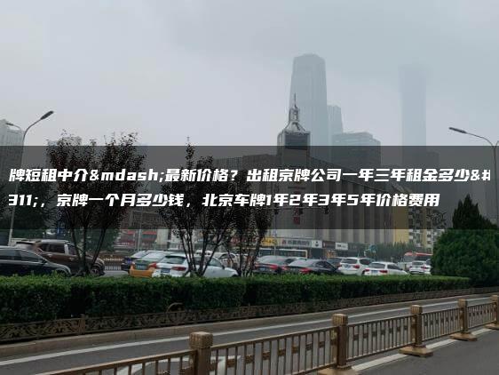 京牌短租中介—最新价格？出租京牌公司一年三年租金多少？，京牌一个月多少钱，北京车牌1年2年3年5年价格费用