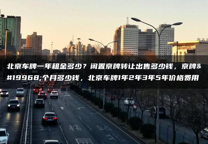 北京车牌一年租金多少？闲置京牌转让出售多少钱，京牌一个月多少钱，北京车牌1年2年3年5年价格费用