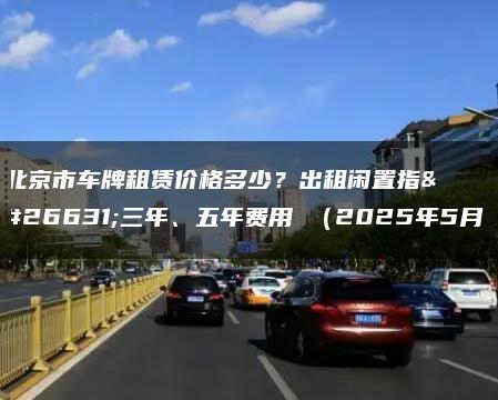 北京市车牌租赁价格多少？出租闲置指标三年、五年费用 （2025年5月）