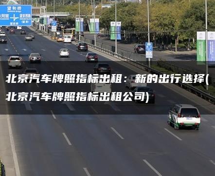 北京汽车牌照指标出租：新的出行选择(北京汽车牌照指标出租公司)