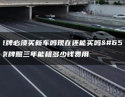 租京牌必须买新车吗现在还能买吗？北京牌照三年能租多少钱费用